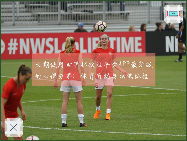 长期使用世界杯投注平台APP最新版的心得分享：体育直播与功能体验全解析