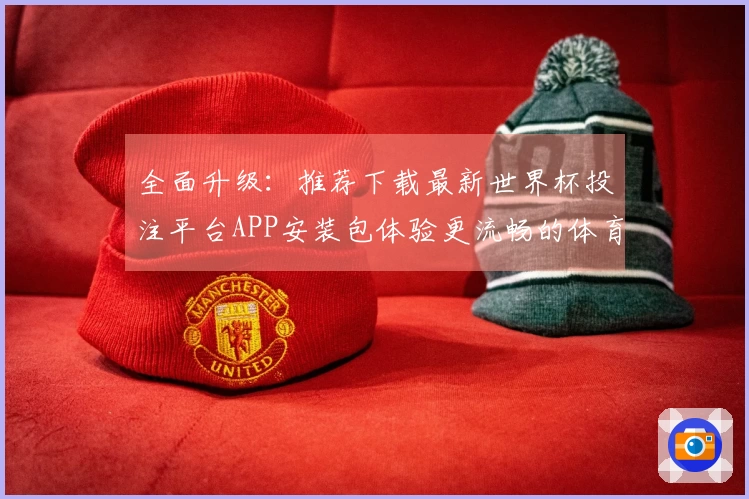全面升级：推荐下载最新世界杯投注平台APP安装包体验更流畅的体育直播服务